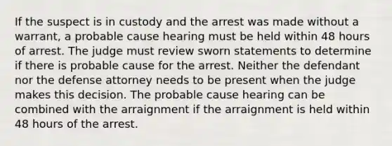 ​​If the suspect is in custody and the arrest was made without a warrant, a probable cause hearing must be held within 48 hours of arrest. The judge must review sworn statements to determine if there is probable cause for the arrest. Neither the defendant nor the defense attorney needs to be present when the judge makes this decision. The probable cause hearing can be combined with the arraignment if the arraignment is held within 48 hours of the arrest.