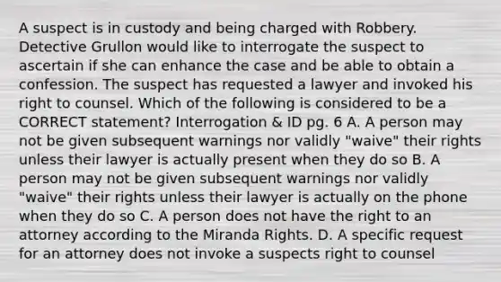 A suspect is in custody and being charged with Robbery. Detective Grullon would like to interrogate the suspect to ascertain if she can enhance the case and be able to obtain a confession. The suspect has requested a lawyer and invoked his right to counsel. Which of the following is considered to be a CORRECT statement? Interrogation & ID pg. 6 A. A person may not be given subsequent warnings nor validly "waive" their rights unless their lawyer is actually present when they do so B. A person may not be given subsequent warnings nor validly "waive" their rights unless their lawyer is actually on the phone when they do so C. A person does not have the right to an attorney according to the Miranda Rights. D. A specific request for an attorney does not invoke a suspects right to counsel