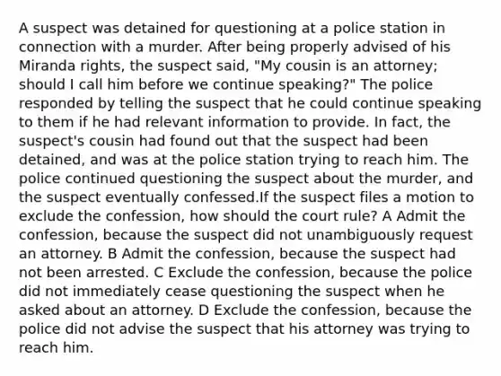 A suspect was detained for questioning at a police station in connection with a murder. After being properly advised of his Miranda rights, the suspect said, "My cousin is an attorney; should I call him before we continue speaking?" The police responded by telling the suspect that he could continue speaking to them if he had relevant information to provide. In fact, the suspect's cousin had found out that the suspect had been detained, and was at the police station trying to reach him. The police continued questioning the suspect about the murder, and the suspect eventually confessed.If the suspect files a motion to exclude the confession, how should the court rule? A Admit the confession, because the suspect did not unambiguously request an attorney. B Admit the confession, because the suspect had not been arrested. C Exclude the confession, because the police did not immediately cease questioning the suspect when he asked about an attorney. D Exclude the confession, because the police did not advise the suspect that his attorney was trying to reach him.