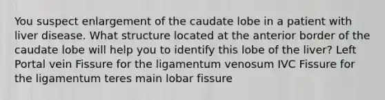 You suspect enlargement of the caudate lobe in a patient with liver disease. What structure located at the anterior border of the caudate lobe will help you to identify this lobe of the liver? Left Portal vein Fissure for the ligamentum venosum IVC Fissure for the ligamentum teres main lobar fissure