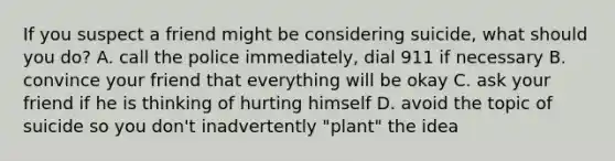 If you suspect a friend might be considering suicide, what should you do? A. call the police immediately, dial 911 if necessary B. convince your friend that everything will be okay C. ask your friend if he is thinking of hurting himself D. avoid the topic of suicide so you don't inadvertently "plant" the idea