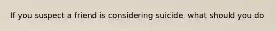 If you suspect a friend is considering suicide, what should you do