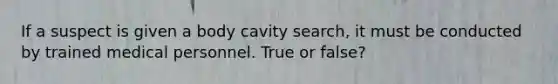 If a suspect is given a body cavity search, it must be conducted by trained medical personnel. True or false?