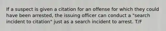 If a suspect is given a citation for an offense for which they could have been arrested, the issuing officer can conduct a "search incident to citation" just as a search incident to arrest. T/F