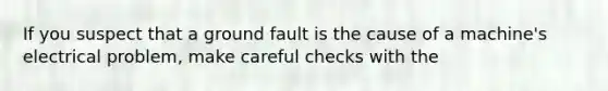 If you suspect that a ground fault is the cause of a machine's electrical problem, make careful checks with the