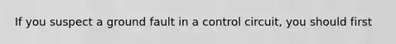 If you suspect a ground fault in a control circuit, you should first