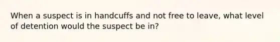 When a suspect is in handcuffs and not free to leave, what level of detention would the suspect be in?