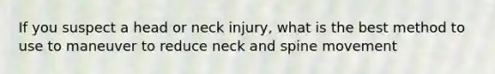 If you suspect a head or neck injury, what is the best method to use to maneuver to reduce neck and spine movement