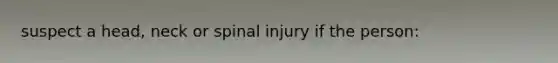 suspect a head, neck or spinal injury if the person: