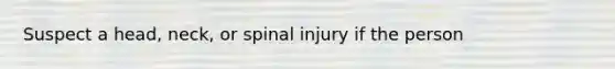 Suspect a head, neck, or spinal injury if the person