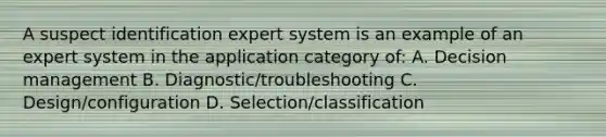 A suspect identification expert system is an example of an expert system in the application category of: A. Decision management B. Diagnostic/troubleshooting C. Design/configuration D. Selection/classification