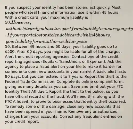 If you suspect your identity has been stolen, act quickly. Most people who steal financial information use it within 48 hours. With a credit card, your maximum liability is 50. However, with a debit card you have to report fraud quickly to ensure you get your money back. If you report a lost or stolen debit card within 48 hours, your liability for unauthorized charges is50. Between 49 hours and 60 days, your liability goes up to 500. After 60 days, you might be liable for all of the charges. Alert the credit reporting agencies. Contact one of the credit reporting agencies (Equifax, TransUnion, or Experian). Ask the agency to place a fraud alert on your file to make it harder for someone to open new accounts in your name. A basic alert lasts 90 days, but you can extend it to 7 years. Report the theft to the Federal Trade Commission. Complete its online complaint form, giving as many details as you can. Save and print out your FTC Identity Theft Affidavit. Report the theft to the police. so you have official record of the fraud. You'll need this, along with the FTC Affidavit, to prove to businesses that identity theft occurred. To remedy some of the damage, close any new accounts that have been opened in your name. Remove any unauthorized charges from your accounts. Correct any fraudulent entries on your credit report.