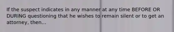 If the suspect indicates in any manner at any time BEFORE OR DURING questioning that he wishes to remain silent or to get an attorney, then...