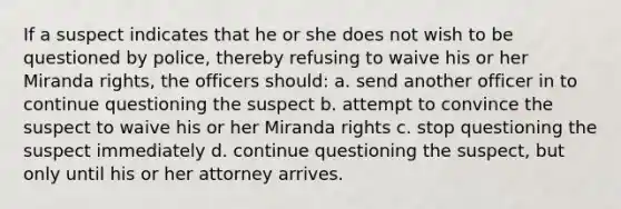 If a suspect indicates that he or she does not wish to be questioned by police, thereby refusing to waive his or her Miranda rights, the officers should: a. send another officer in to continue questioning the suspect b. attempt to convince the suspect to waive his or her Miranda rights c. stop questioning the suspect immediately d. continue questioning the suspect, but only until his or her attorney arrives.