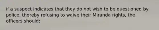 if a suspect indicates that they do not wish to be questioned by police, thereby refusing to waive their Miranda rights, the officers should: