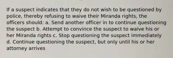 If a suspect indicates that they do not wish to be questioned by police, thereby refusing to waive their Miranda rights, the officers should: a. Send another officer in to continue questioning the suspect b. Attempt to convince the suspect to waive his or her Miranda rights c. Stop questioning the suspect immediately d. Continue questioning the suspect, but only until his or her attorney arrives