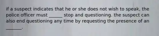 if a suspect indicates that he or she does not wish to speak, the police officer must ______ stop and questioning. the suspect can also end questioning any time by requesting the presence of an _______.