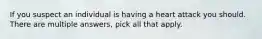 If you suspect an individual is having a heart attack you should. There are multiple answers, pick all that apply.