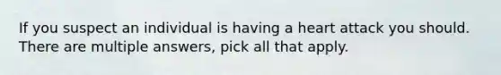 If you suspect an individual is having a heart attack you should. There are multiple answers, pick all that apply.
