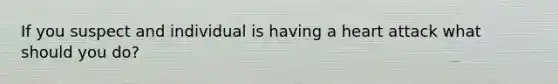 If you suspect and individual is having a heart attack what should you do?