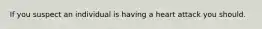 If you suspect an individual is having a heart attack you should.