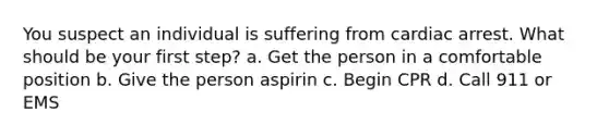 You suspect an individual is suffering from cardiac arrest. What should be your first step? a. Get the person in a comfortable position b. Give the person aspirin c. Begin CPR d. Call 911 or EMS