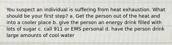 You suspect an individual is suffering from heat exhaustion. What should be your first step? a. Get the person out of the heat and into a cooler place b. give the person an energy drink filled with lots of sugar c. call 911 or EMS personal d. have the person drink large amounts of cool water