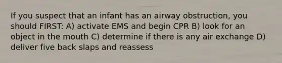 If you suspect that an infant has an airway obstruction, you should FIRST: A) activate EMS and begin CPR B) look for an object in the mouth C) determine if there is any air exchange D) deliver five back slaps and reassess