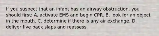 If you suspect that an infant has an airway obstruction, you should first: A. activate EMS and begin CPR. B. look for an object in <a href='https://www.questionai.com/knowledge/krBoWYDU6j-the-mouth' class='anchor-knowledge'>the mouth</a>. C. determine if there is any air exchange. D. deliver five back slaps and reassess.