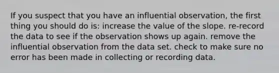 If you suspect that you have an influential observation, the first thing you should do is: increase the value of the slope. re-record the data to see if the observation shows up again. remove the influential observation from the data set. check to make sure no error has been made in collecting or recording data.