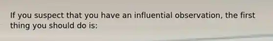 If you suspect that you have an influential observation, the first thing you should do is: