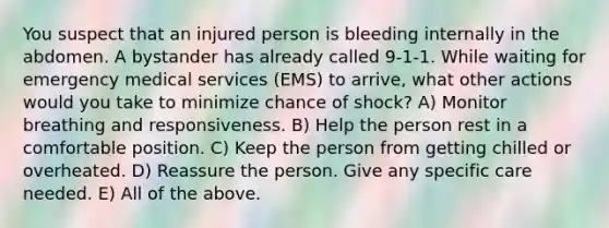 You suspect that an injured person is bleeding internally in the abdomen. A bystander has already called 9-1-1. While waiting for emergency medical services (EMS) to arrive, what other actions would you take to minimize chance of shock? A) Monitor breathing and responsiveness. B) Help the person rest in a comfortable position. C) Keep the person from getting chilled or overheated. D) Reassure the person. Give any specific care needed. E) All of the above.