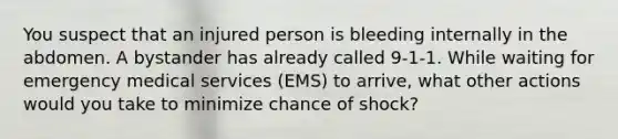 You suspect that an injured person is bleeding internally in the abdomen. A bystander has already called 9-1-1. While waiting for emergency medical services (EMS) to arrive, what other actions would you take to minimize chance of shock?