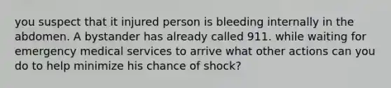 you suspect that it injured person is bleeding internally in the abdomen. A bystander has already called 911. while waiting for emergency medical services to arrive what other actions can you do to help minimize his chance of shock?