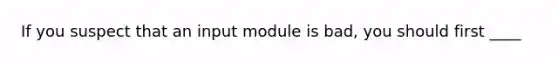 If you suspect that an input module is bad, you should first ____