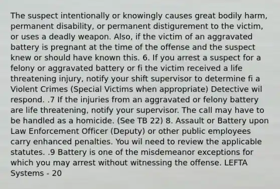 The suspect intentionally or knowingly causes great bodily harm, permanent disability, or permanent distigurement to the victim, or uses a deadly weapon. Also, if the victim of an aggravated battery is pregnant at the time of the offense and the suspect knew or should have known this. 6. If you arrest a suspect for a felony or aggravated battery or fi the victim received a life threatening injury, notify your shift supervisor to determine fi a Violent Crimes (Special Victims when appropriate) Detective wil respond. .7 If the injuries from an aggravated or felony battery are life threatening, notify your supervisor. The call may have to be handled as a homicide. (See TB 22) 8. Assault or Battery upon Law Enforcement Officer (Deputy) or other public employees carry enhanced penalties. You wil need to review the applicable statutes. .9 Battery is one of the misdemeanor exceptions for which you may arrest without witnessing the offense. LEFTA Systems - 20