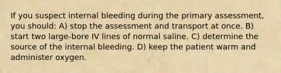 If you suspect internal bleeding during the primary assessment, you should: A) stop the assessment and transport at once. B) start two large-bore IV lines of normal saline. C) determine the source of the internal bleeding. D) keep the patient warm and administer oxygen.