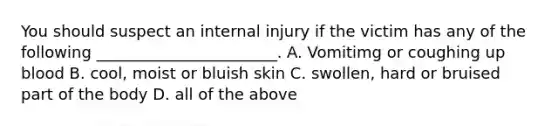 You should suspect an internal injury if the victim has any of the following _______________________. A. Vomitimg or coughing up blood B. cool, moist or bluish skin C. swollen, hard or bruised part of the body D. all of the above