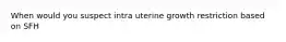 When would you suspect intra uterine growth restriction based on SFH