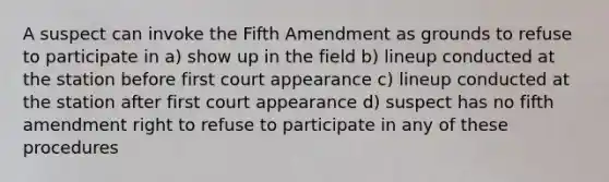 A suspect can invoke the Fifth Amendment as grounds to refuse to participate in a) show up in the field b) lineup conducted at the station before first court appearance c) lineup conducted at the station after first court appearance d) suspect has no fifth amendment right to refuse to participate in any of these procedures