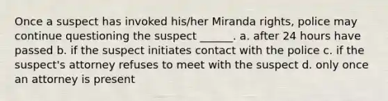 Once a suspect has invoked his/her Miranda rights, police may continue questioning the suspect ______. a. after 24 hours have passed b. if the suspect initiates contact with the police c. if the suspect's attorney refuses to meet with the suspect d. only once an attorney is present