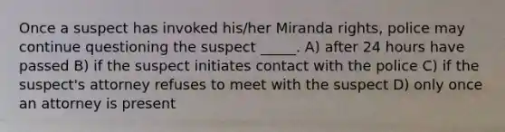 Once a suspect has invoked his/her Miranda rights, police may continue questioning the suspect _____. A) after 24 hours have passed B) if the suspect initiates contact with the police C) if the suspect's attorney refuses to meet with the suspect D) only once an attorney is present