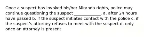 Once a suspect has invoked his/her Miranda rights, police may continue questioning the suspect _____________. a. after 24 hours have passed b. if the suspect initiates contact with the police c. if the suspect's attorney refuses to meet with the suspect d. only once an attorney is present