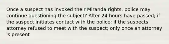 Once a suspect has invoked their Miranda rights, police may continue questioning the subject? After 24 hours have passed; if the suspect initiates contact with the police; if the suspects attorney refused to meet with the suspect; only once an attorney is present