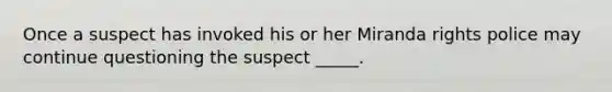 Once a suspect has invoked his or her Miranda rights police may continue questioning the suspect _____.