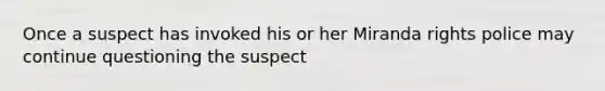 Once a suspect has invoked his or her Miranda rights police may continue questioning the suspect