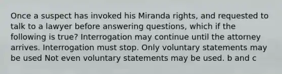 Once a suspect has invoked his Miranda rights, and requested to talk to a lawyer before answering questions, which if the following is true? Interrogation may continue until the attorney arrives. Interrogation must stop. Only voluntary statements may be used Not even voluntary statements may be used. b and c