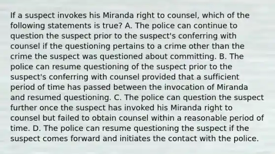 If a suspect invokes his Miranda right to counsel, which of the following statements is true? A. The police can continue to question the suspect prior to the suspect's conferring with counsel if the questioning pertains to a crime other than the crime the suspect was questioned about committing. B. The police can resume questioning of the suspect prior to the suspect's conferring with counsel provided that a sufficient period of time has passed between the invocation of Miranda and resumed questioning. C. The police can question the suspect further once the suspect has invoked his Miranda right to counsel but failed to obtain counsel within a reasonable period of time. D. The police can resume questioning the suspect if the suspect comes forward and initiates the contact with the police.