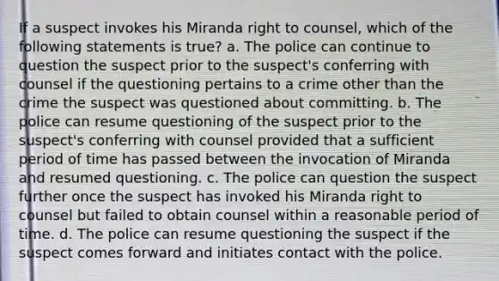 If a suspect invokes his Miranda right to counsel, which of the following statements is true? a. The police can continue to question the suspect prior to the suspect's conferring with counsel if the questioning pertains to a crime other than the crime the suspect was questioned about committing. b. The police can resume questioning of the suspect prior to the suspect's conferring with counsel provided that a sufficient period of time has passed between the invocation of Miranda and resumed questioning. c. The police can question the suspect further once the suspect has invoked his Miranda right to counsel but failed to obtain counsel within a reasonable period of time. d. The police can resume questioning the suspect if the suspect comes forward and initiates contact with the police.