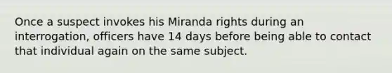 Once a suspect invokes his Miranda rights during an interrogation, officers have 14 days before being able to contact that individual again on the same subject.